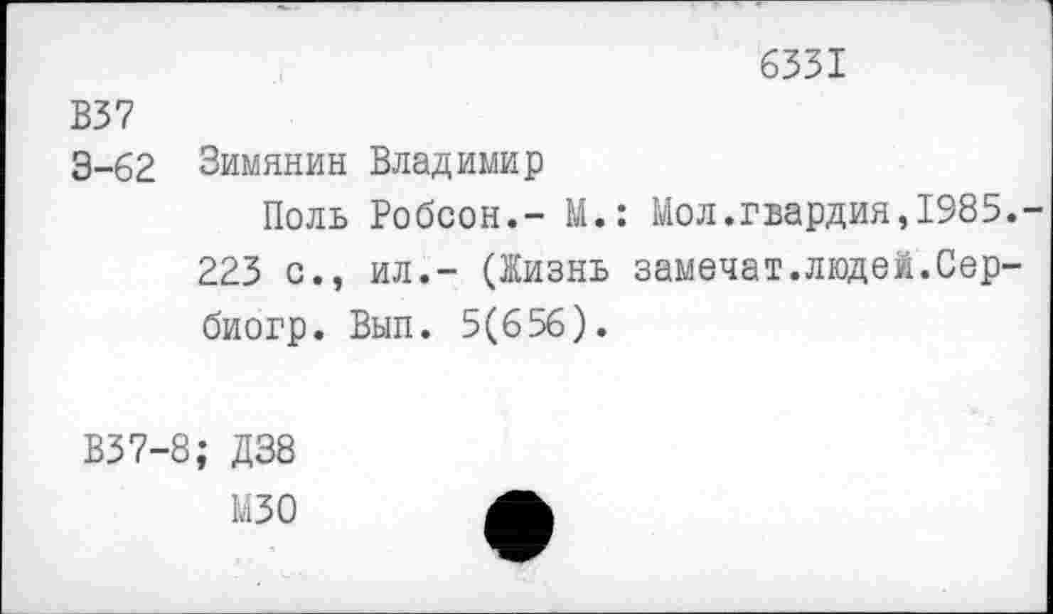 ﻿6331
В37
3-62 Зимянин Владимир
Поль Робсон.- М.: Мол.гвардия,1985.-
223 с., ил.- (Жизнь замочат.людей.Сербиогр. Вып. 5(656).
В37-8; Д38 мзо